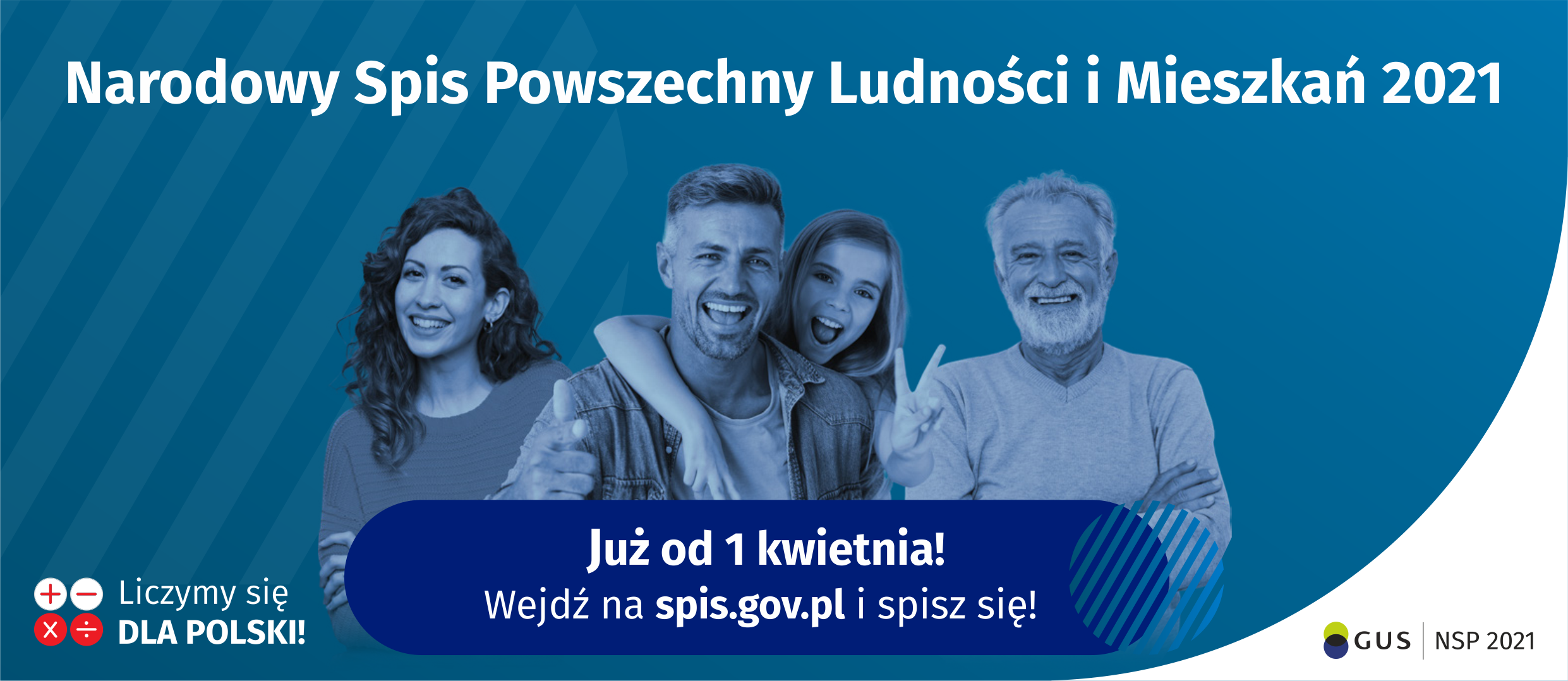 Na górze grafiki jest napis Narodowy Spis Powszechny Ludności i Mieszkań 2021. Poniżej widać cztery uśmiechnięte osoby w różnym wieku. Na granatowym pasku jest napis Już od 1 kwietnia! Wejdź na spis.gov.pl i spisz się! W lewym dolnym rogu grafiki są cztery małe koła: dwa białe ze znakami dodawania i odejmowania, pod spodem dwa czerwone ze znakami mnożenia i dzielenia, obok nich napis Liczymy się dla Polski!  W prawym dolnym rogu jest logotyp spisu: dwa nachodzące na siebie pionowo koła, GUS, pionowa kreska, NSP 2021.
