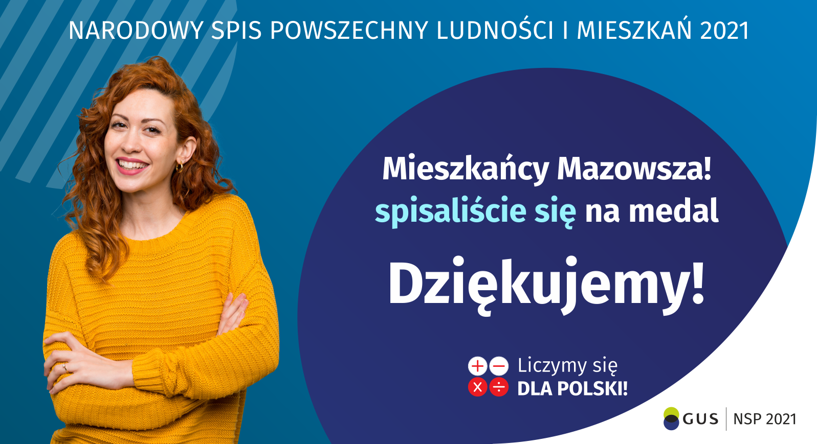 Grafika – Podziękowania za udział w NSP 2021 Na grafice jest napis: Narodowy Spis Powszechny Ludności i Mieszkań 2021. Drodzy Mieszkańcy Mazowsza! Spisaliście się na medal. Dziękujemy! Poniżej widać cztery małe koła ze znakami dodawania, odejmowania, mnożenia i dzielenia, obok nich napis: Liczymy się dla Polski! Na grafice widać uśmiechniętą kobietę. W prawym dolnym rogu jest logotyp spisu: dwa nachodzące na siebie pionowo koła, GUS, pionowa kreska, Narodowy Spis Powszechny Ludności i Mieszkań 2021.
