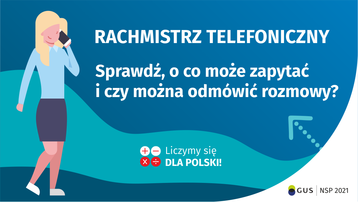 Na grafice jest napis: Rachmistrz telefoniczny. Sprawdź, o co może zapytać i czy można odmówić rozmowy? Obok widać kobietę rozmawiającą przez telefon. Na dole grafiki są cztery małe koła ze znakami dodawania, odejmowania, mnożenia i dzielenia, obok nich napis: Liczymy się dla Polski! W prawym dolnym rogu jest logotyp spisu: dwa nachodzące na siebie pionowo koła, GUS, pionowa kreska, NSP 2021.
